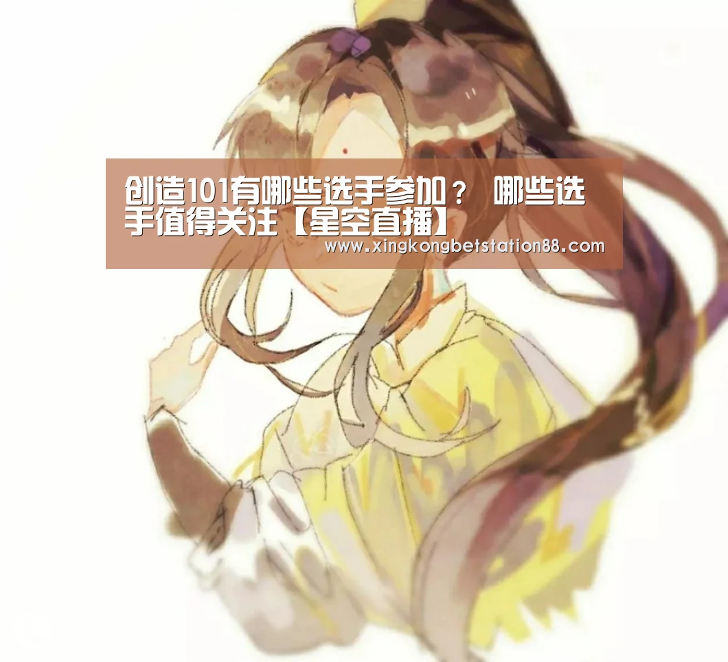 创造101有哪些选手参加? 哪些选手值得关注【星空直播】(图2) 星空官网